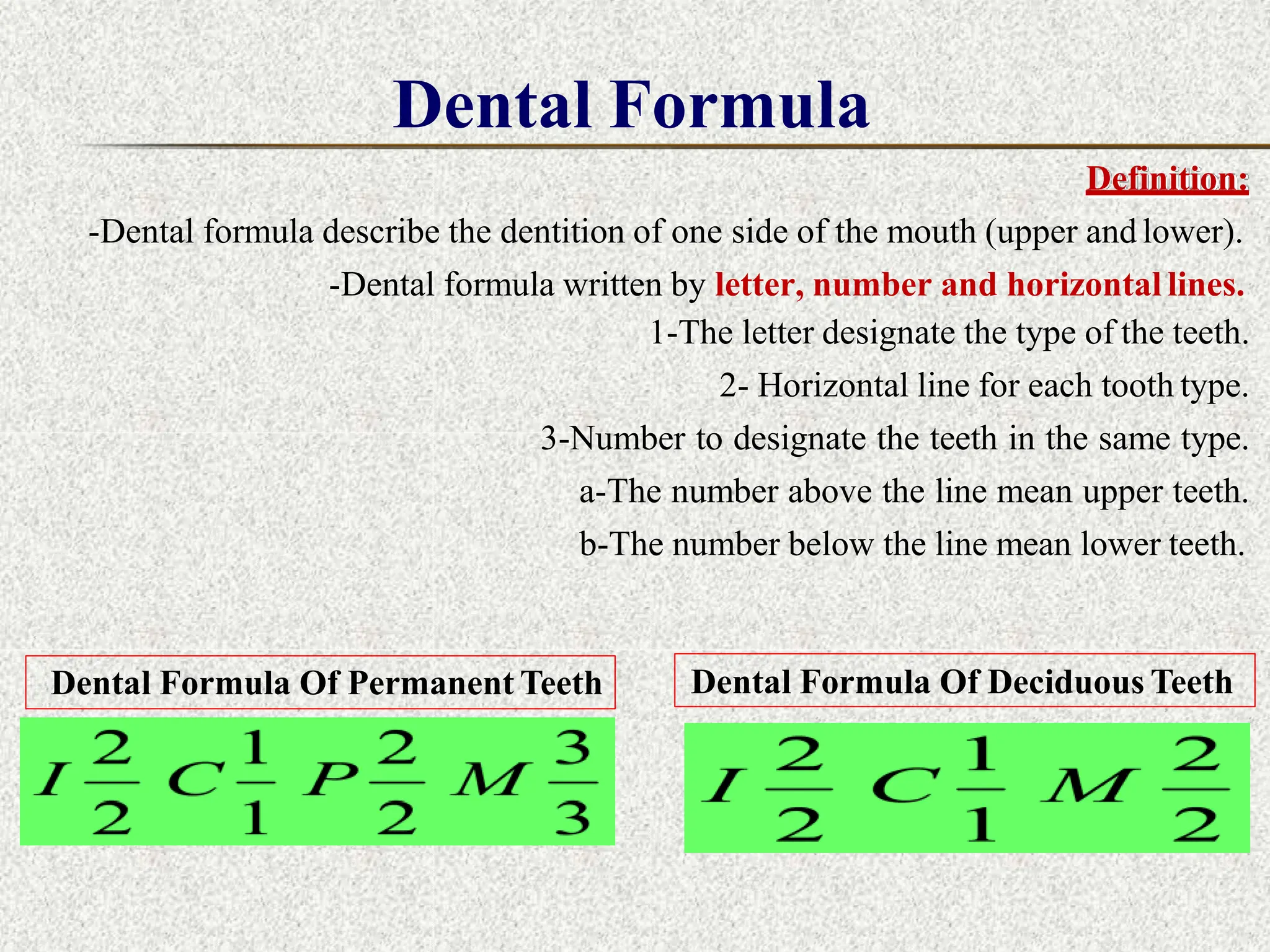 Dental Formula
Definition:
-Dental formula describe the dentition of one side of the mouth (upper and lower).
-Dental formula written by letter, number and horizontal lines.
1-The letter designate the type of the teeth.
2- Horizontal line for each tooth type.
3-Number to designate the teeth in the same type.
a-The number above the line mean upper teeth.
b-The number below the line mean lower teeth.
Dental Formula Of Permanent Teeth Dental Formula Of Deciduous Teeth
 