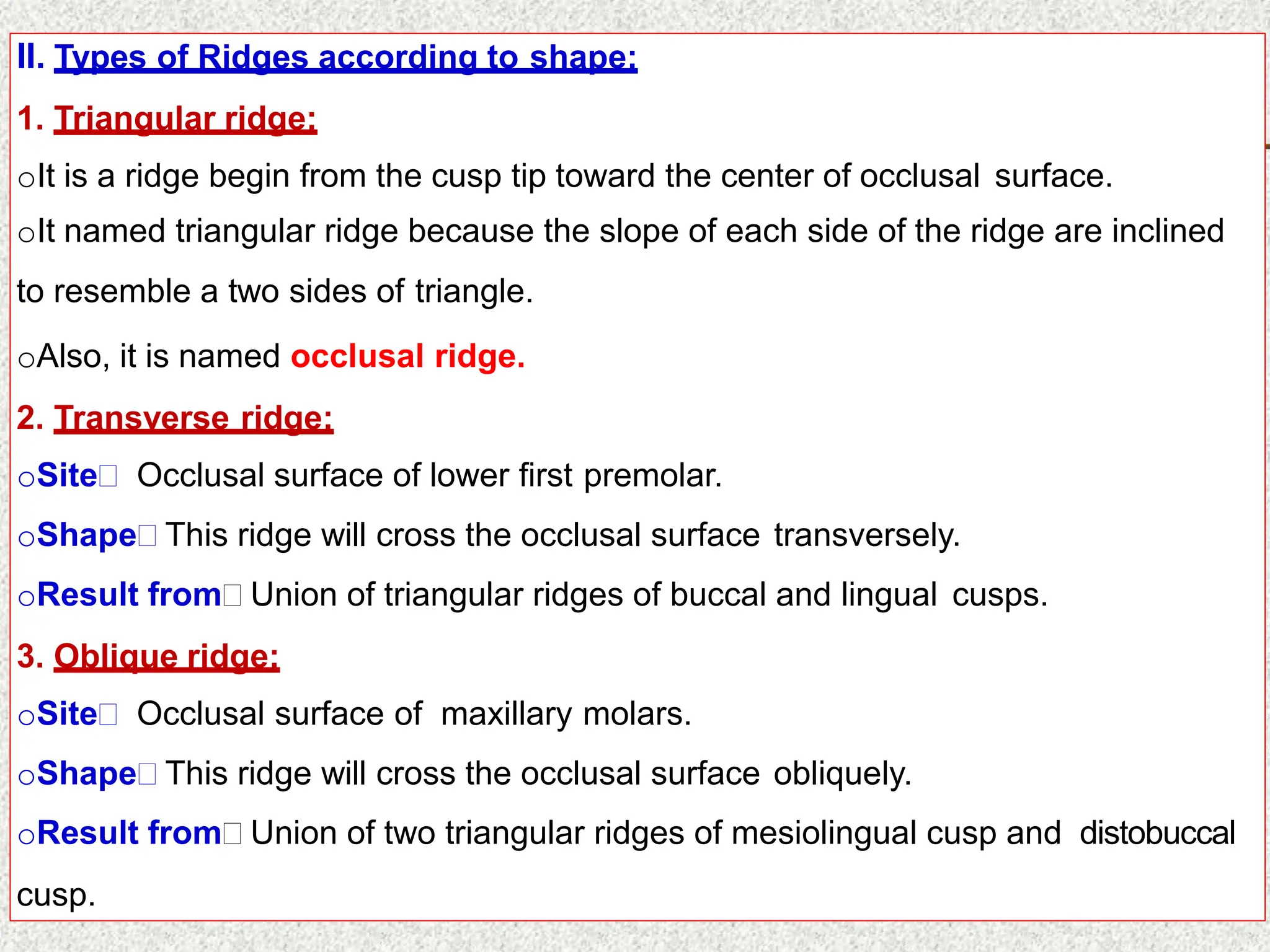II. Types of Ridges according to shape:
1. Triangular ridge:
oIt is a ridge begin from the cusp tip toward the center of occlusal surface.
oIt named triangular ridge because the slope of each side of the ridge are inclined
to resemble a two sides of triangle.
oAlso, it is named occlusal ridge.
2. Transverse ridge:
oSite Occlusal surface of lower first premolar.
oShape This ridge will cross the occlusal surface transversely.
oResult from Union of triangular ridges of buccal and lingual cusps.
3. Oblique ridge:
oSite Occlusal surface of maxillary molars.
oShape This ridge will cross the occlusal surface obliquely.
oResult from Union of two triangular ridges of mesiolingual cusp and distobuccal
cusp.
 