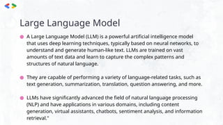 Large Language Model
● A Large Language Model (LLM) is a powerful artificial intelligence model
that uses deep learning techniques, typically based on neural networks, to
understand and generate human-like text. LLMs are trained on vast
amounts of text data and learn to capture the complex patterns and
structures of natural language.
● They are capable of performing a variety of language-related tasks, such as
text generation, summarization, translation, question answering, and more.
● LLMs have significantly advanced the field of natural language processing
(NLP) and have applications in various domains, including content
generation, virtual assistants, chatbots, sentiment analysis, and information
retrieval."
 