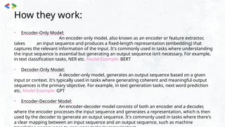 How they work:
• Encoder-Only Model:
An encoder-only model, also known as an encoder or feature extractor,
takes an input sequence and produces a fixed-length representation (embedding) that
captures the relevant information of the input. It's commonly used in tasks where understanding
the input sequence is essential but generating an output sequence isn’t necessary. For example,
in text classification tasks, NER etc. Model Example: BERT
• Decoder-Only Model:
A decoder-only model, generates an output sequence based on a given
input or context. It's typically used in tasks where generating coherent and meaningful output
sequences is the primary objective. For example, in text generation tasks, next word prediction
etc. Model Example: GPT
• Encoder-Decoder Model:
An encoder-decoder model consists of both an encoder and a decoder,
where the encoder processes the input sequence and generates a representation, which is then
used by the decoder to generate an output sequence. It's commonly used in tasks where there's
a clear mapping between an input sequence and an output sequence, such as machine
 