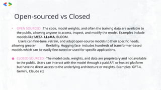 Open-sourced vs Closed
• OPEN SOURCED: The code, model weights, and often the training data are available to
the public, allowing anyone to access, inspect, and modify the model. Examples include
models like META- LLaMA, BLOOM.
Users can fine-tune, retrain, and adapt open-source models to their specific needs,
allowing greater flexibility. Hugging face includes hundreds of transformer-based
models which can be easily fine-tuned or used for specific applications.
● CLOSED SOURCED: The model code, weights, and data are proprietary and not available
to the public. Users can interact with the model through a paid API or hosted platform
but have no direct access to the underlying architecture or weights. Examples: GPT-4,
Gemini, Claude etc
 