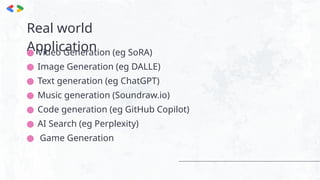 Real world
Application
● Video Generation (eg SoRA)
● Image Generation (eg DALLE)
● Text generation (eg ChatGPT)
● Music generation (Soundraw.io)
● Code generation (eg GitHub Copilot)
● AI Search (eg Perplexity)
● Game Generation
 
