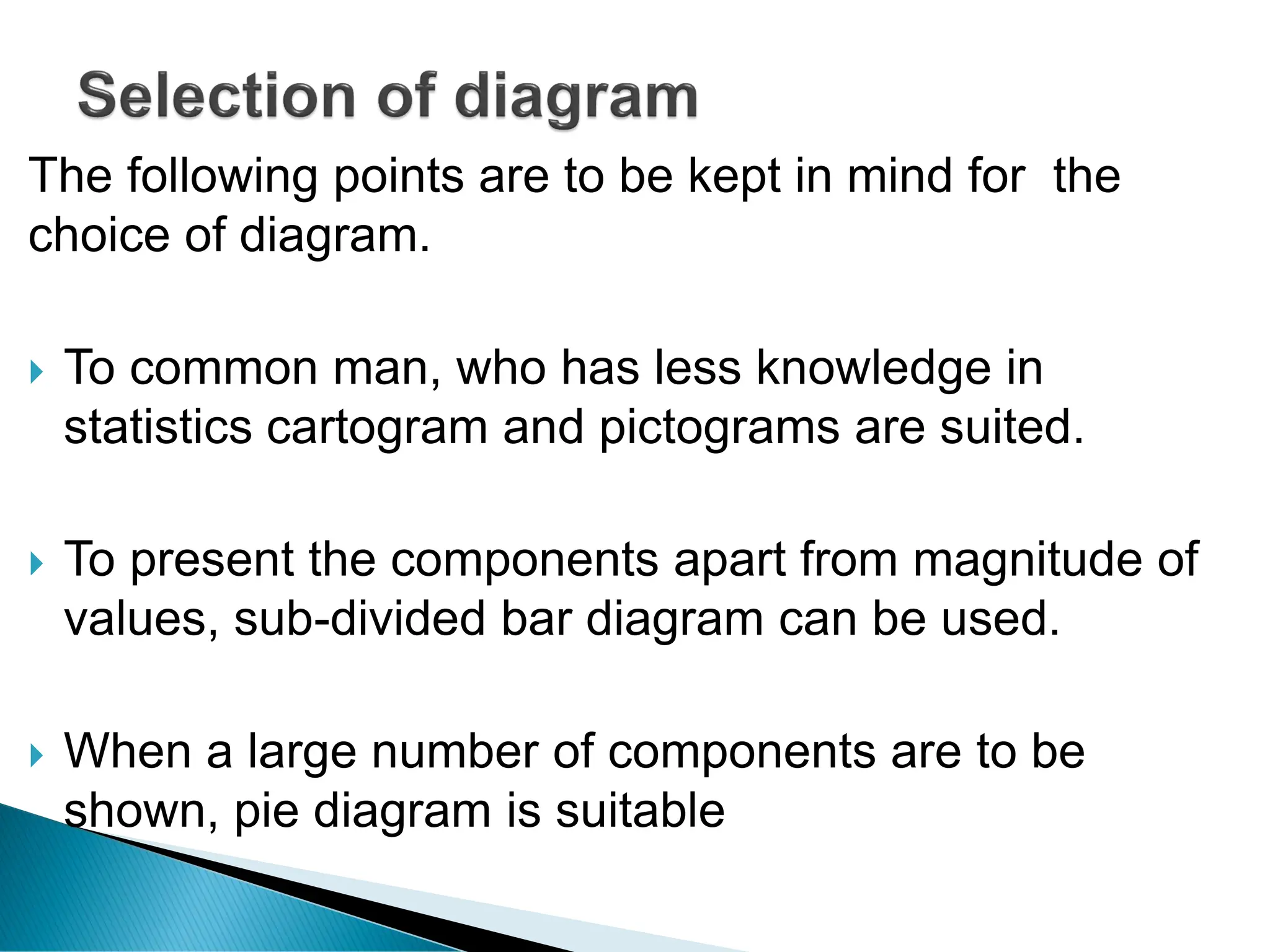 The following points are to be kept in mind for the
choice of diagram.
 To common man, who has less knowledge in
statistics cartogram and pictograms are suited.
 To present the components apart from magnitude of
values, sub-divided bar diagram can be used.
 When a large number of components are to be
shown, pie diagram is suitable
 
