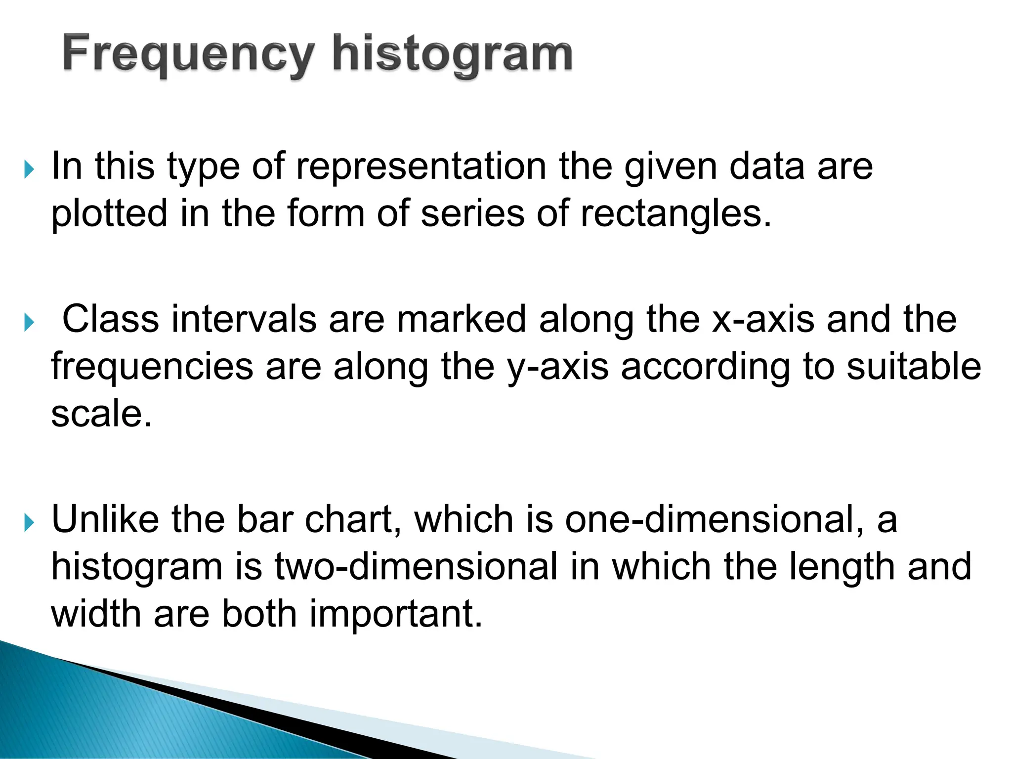  In this type of representation the given data are
plotted in the form of series of rectangles.
 Class intervals are marked along the x-axis and the
frequencies are along the y-axis according to suitable
scale.
 Unlike the bar chart, which is one-dimensional, a
histogram is two-dimensional in which the length and
width are both important.
 