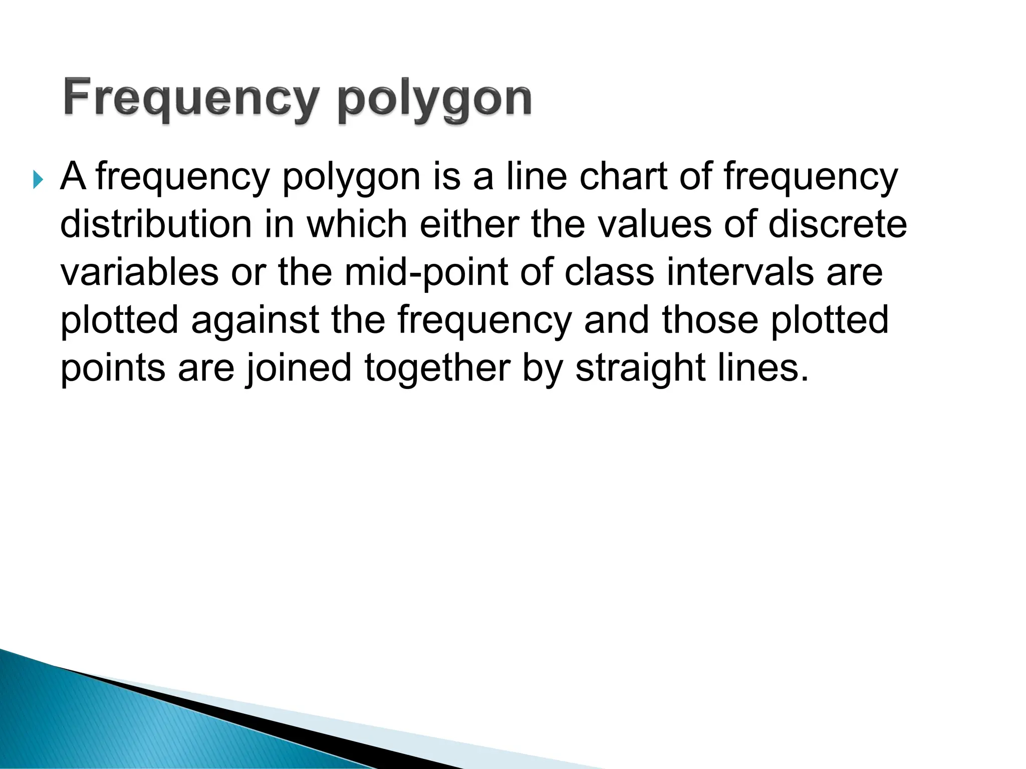  A frequency polygon is a line chart of frequency
distribution in which either the values of discrete
variables or the mid-point of class intervals are
plotted against the frequency and those plotted
points are joined together by straight lines.
 