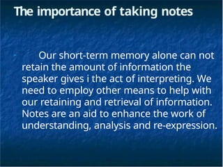 The importance of taking notes
➢
Our short-term memory alone can not
retain the amount of information the
speaker gives i the act of interpreting. We
need to employ other means to help with
our retaining and retrieval of information.
Notes are an aid to enhance the work of
understanding, analysis and re-expression.
 
