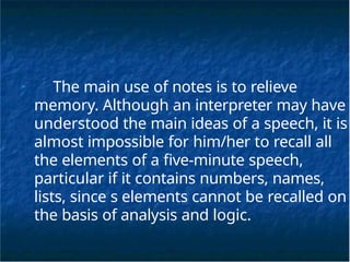 ➢
The main use of notes is to relieve
memory. Although an interpreter may have
understood the main ideas of a speech, it is
almost impossible for him/her to recall all
the elements of a five-minute speech,
particular if it contains numbers, names,
lists, since s elements cannot be recalled on
the basis of analysis and logic.
 