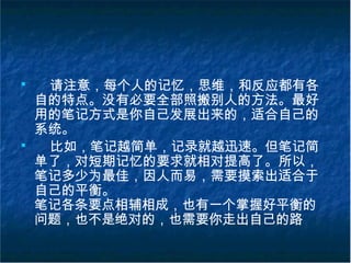 ■
请注意，每个人的记忆，思维，和反应都有各
自的特点。没有必要全部照搬别人的方法。最好
用的笔记方式是你自己发展出来的，适合自己的
系统。
■
比如，笔记越简单，记录就越迅速。但笔记简
单了，对短期记忆的要求就相对提高了。所以，
笔记多少为最佳，因人而易，需要摸索出适合于
自己的平衡。
笔记各条要点相辅相成，也有一个掌握好平衡的
问题，也不是绝对的，也需要你走出自己的路
 