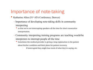 Importance of note-taking
• Katharine Allen (51st
ATA Conference, Denver)
◦ Importance of developing note-taking skills in community
interpreting
• so that we’re not interrupting speakers all the time for short consecutive
interpretation.
◦ Community interpreting training programs are teaching would-be
interpreters to interrupt people all the time
• Sometimes the medical provider is giving a long explanation to the patient
about his/her condition and their plans for patient recovery.
◦ If interrupted they might lose track of what they’re saying, etc.
 