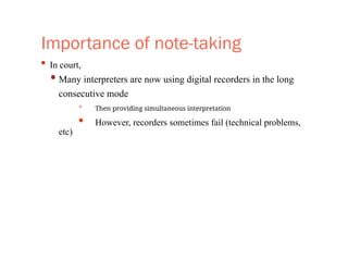 Importance of note-taking
• In court,
• Many interpreters are now using digital recorders in the long
consecutive mode
• Then providing simultaneous interpretation
• However, recorders sometimes fail (technical problems,
etc)
 