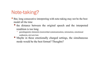 Note-taking?
• But, long consecutive interpreting with note-taking may not be the best
model all the time
• the distance between the original speech and the interpreted
rendition is too long
• paralinguistic elements (nonverbal communication, intonation, emotional
outbursts, etc) are lost.
• Maybe in these emotionally charged settings, the simultaneous
mode would be the best format? Thoughts?
 