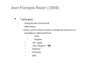 Jean-Franqois Rozan (1956)
• 7 principles
• Noting the idea, not the word
• Abbreviation
o Unless a word is short (4-5 letters), interpreters should use an
unambiguous abbreviated form
• Links
• Negation
o OK = agree;
o then “disagree” = OK
• Emphasis
• Verticality
• Shift
 