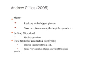 Andrew Gillies (2005)
• Macro
•
•
• Looking at the bigger picture
• Structure, framework, the way the speech is
built up Micro-level
• Words, expressions
Note-taking for consecutive interpreting
• Skeleton structure of the speech.
• Visual representation of your analysis of the source
speech.
 