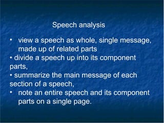 Speech analysis
• view a speech as whole, single message,
made up of related parts
• divide a speech up into its component
parts,
• summarize the main message of each
section of a speech,
• note an entire speech and its component
parts on a single page.
 
