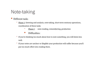 Note-taking
• Different tasks
• Phase 1: listening and analysis, note-taking, short-term memory operations,
coordination of these tasks
• Phase 2 ： note-reading, remembering, production
• Difficulties:
• If you’re thinking too much about how to note something, you will listen less
well.
• If your notes are unclear or illegible your production will suffer because you’ll
put too much effort into reading them.
 