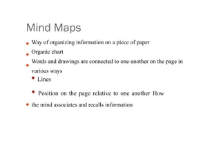 Mind Maps
•
•
•
•
Way of organizing information on a piece of paper
Organic chart
Words and drawings are connected to one-another on the page in
various ways
• Lines
• Position on the page relative to one another How
the mind associates and recalls information
 