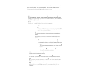 S V
In the areas for which 1 have some responsibility, there were also, as the Prime O
Minister has mentioned, some important developments at Feira.
S V O O
Wc took stock of the European Union's relations with Russia and the situation there,
including in Chechnya, in the light of the recent EU-Russia Summit, which I think was
regarded as fairly successful.
SV O
It is too early to judge President Putin's economic programme;
S V
O
however, our basic message is that a sound programme will be
vital to twost investor confidence.
S V
On Chechnya, there have, it is true, been some recent moderately
positive
developments in response to international and European Union
pressure:
S V
O
for example the recent ECHO mission was able to take place
S V O
and western humanitarian agencies have greater access to
the area.
S V
The conflict nevertheless continues
S V O
and we still have considerable concerns.
S V O
In particular, we want to see much greater access for humanitarian aid agencies.
S V O
We want to see genuinely independent investigation inlo reports of human rights
abuses,
S V o
and we want to see a real dialogue between the Russian government and the
Chechens.
 