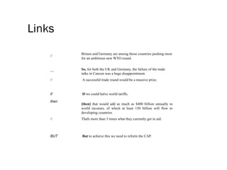 Links
//
Britain and Germany are among those countries pushing most
for an ambitious new WTO round.
—
So, for both the UK and Germany, the failure of the trade
talks in Cancun was a huge disappointment.
// A successful trade round would be a massive prize.
if If we could halve world tariffs,
then
[then] that would add as much as $400 billion annually to
world incomes, of which at least 150 billion will flow to
developing countries.
// Thafs more than 3 times what they currently get in aid.
BUT But to achieve this we need to reform the CAP.
 
