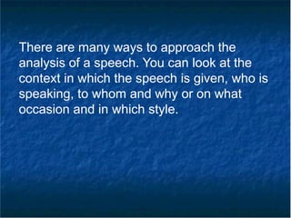 There are many ways to approach the
analysis of a speech. You can look at the
context in which the speech is given, who is
speaking, to whom and why or on what
occasion and in which style.
 