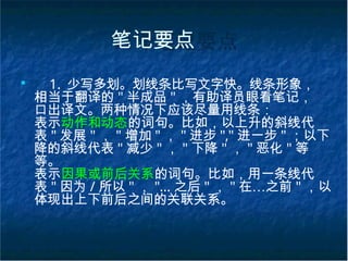 笔记要点
■
1. 少写多划。划线条比写文字快。线条形象，
相当于翻译的 " 半成品 " ，有助译员眼看笔记，
口出译文。两种情况下应该尽量用线条：
表示动作和动态的词句。比如，以上升的斜线代
表 " 发展 " ， " 增加 " ， " 进步 "," 进一步 " ；以下
降的斜线代表 " 减少 " ， " 下降 " ， " 恶化 " 等
等。
表示因果或前后关系的词句。比如，用一条线代
表 " 因为 / 所以 " ， "… 之后 " ， " 在…之前 " ，以
体现出上下前后之间的关联关系。
 