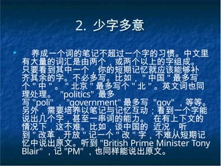 2. 少字多意
■
养成一个词的笔记不超过一个字的习惯。中文里
有大量的词汇是由两个，或两个以上的字组成。
只要看到其中一个，你的短期记忆就应该能够补
齐其余的字。不必多写。比如， " 中国 " 最多写
个 " 中 " 。 " 北京 " 最多写个 " 北 " 。英文词也同
理处理。 "politics" 最多
写 "poli" ， "government" 最多写 "gov" ，等等。
另外，需要培养以笔记与记忆互动；看到一个字能
说出几个字，甚至一串词的能力。 在有上下文的
情况下，这不难。比如，谈中国的 近况，听
到 " 改革，开放 " 记一个 " 改 " 字，不难从短期记
忆中说出原文。听到 "British Prime Minister Tony
Blair" ，记 "PM" ，也同样能说出原文。
 