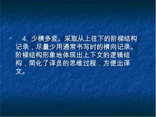 ■
4. 少横多竖。采取从上往下的阶梯结构
记录，尽量少用通常书写时的横向记录。
阶梯结构形象地体现出上下文的逻辑结
构，简化了译员的思维过程，方便出译
文。
 