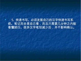 ■
5. 快速书写。必须发展自己的汉字快速书写系
统。笔记完全是自己看，而且只需要几分钟之内能
看懂就行。很多汉字笔划减少后，并不影响确认。
 