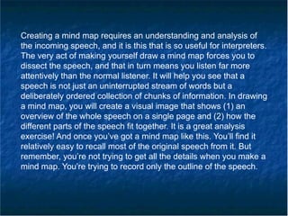 Creating a mind map requires an understanding and analysis of
the incoming speech, and it is this that is so useful for interpreters.
The very act of making yourself draw a mind map forces you to
dissect the speech, and that in turn means you listen far more
attentively than the normal listener. It will help you see that a
speech is not just an uninterrupted stream of words but a
deliberately ordered collection of chunks of information. In drawing
a mind map, you will create a visual image that shows (1) an
overview of the whole speech on a single page and (2) how the
different parts of the speech fit together. It is a great analysis
exercise! And once you’ve got a mind map like this. You’ll find it
relatively easy to recall most of the original speech from it. But
remember, you’re not trying to get all the details when you make a
mind map. You’re trying to record only the outline of the speech.
 