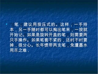 ■
笔，建议用按压式的。这样，一手持
本，另一手随时都可以掏出笔来，一按就
开始记。如果是旋转开盖的笔，则需要两
只手操作。如果笔套不紧的，还时不时要
掉，很分心。长年惯带两支笔，免遭墨水
用尽之难 .
 