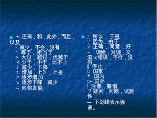 ■ + 还有 , 和 , 此外 , 而且 ,
以及
- 减少 , 不会 , 没有
= 等于 , 相当于
> 大过，超过，优越于
＜少于，小于，比不上
↓ 减少，下降
↑ 增加，上升，上报
↗ 逐步增加
↘ 逐步下降，减少
→ 向前发展
■ ∴ 所以，于是
∵ 因为，由于
√ 正确，同意，好
~ 调换，对调，交
流 ⅹ错误，不行，没
有
‖ 停止，
□ 国家
◉ 国内
□• 国外
! 注意，警惕
？疑问，问题，试验
性
--- 下划线表示强
调。
 