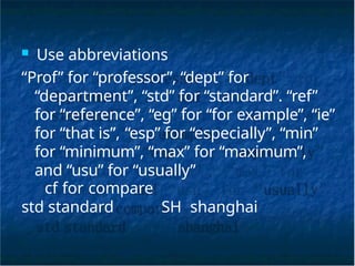 ■ Use abbreviations
“Prof” for “professor”, “dept” for
“department”, “std” for “standard”. “ref”
for “reference”, “eg” for “for example”, “ie”
for “that is”, “esp” for “especially”, “min”
for “minimum”, “max” for “maximum”,
and “usu” for “usually”
cf for compare
std standard SH shanghai
 