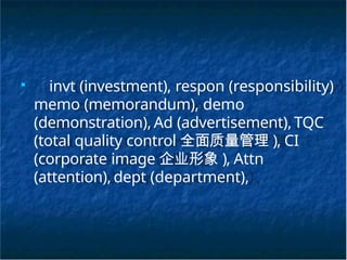 ■
invt (investment), respon (responsibility)
memo (memorandum), demo
(demonstration), Ad (advertisement), TQC
(total quality control 全面质量管理 ), CI
(corporate image 企业形象 ), Attn
(attention),dept (department),
 
