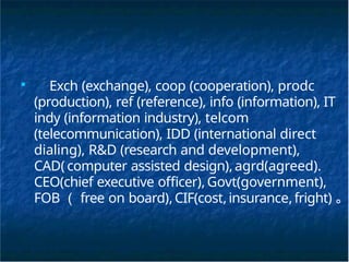 ■
Exch (exchange), coop (cooperation), prodc
(production), ref (reference), info (information), IT
indy (information industry), telcom
(telecommunication), IDD (international direct
dialing), R&D (research and development),
CAD( computer assisted design),agrd(agreed).
CEO(chief executive officer), Govt(government),
FOB （ free on board),CIF(cost,insurance,fright) 。
 