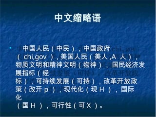 中文缩略语
■
中国人民（中民），中国政府
（ chi,gov ） , 美国人民（美人 ,A 人），
物质文明和精神文明（物神）， 国民经济发
展指标（经
标），可持续发展（可持），改革开放政
策（改开 p ），现代化（现 H ），国际
化
（国 H ），可行性（可 X ）。
 