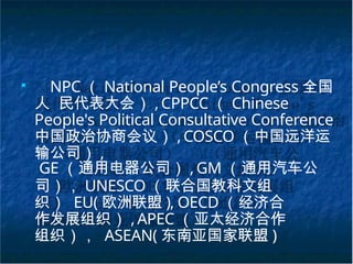 ■
NPC （ National People’s Congress 全国
人 民代表大会） ,CPPCC （ Chinese
People's Political Consultative Conference
中国政治协商会议） , COSCO （中国远洋运
输公司） ,
GE （通用电器公司） , GM （通用汽车公
司）， UNESCO （联合国教科文组
织） EU( 欧洲联盟 ), OECD （经济合
作发展组织） , APEC （亚太经济合作
组织）， ASEAN( 东南亚国家联盟 )
 