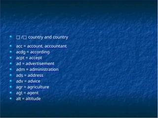■ □ /□ country and country
■ acc = account, accountant
■ acdg = according
■ acpt = accept
■ ad = advertisement
■ adm = administration
■ ads = address
■ adv = advice
■ agr = agriculture
■ agt = agent
■ alt = altitude
 