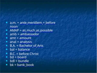 ■ a.m. = ante meridiem = before
noon
■ AMAP = as much as possible
■ amb = ambassador
■ amt = amount
■ anal = analysis
■ B.A. = Bachelor of Arts
■ bal = balance
■ B.C. = before Christ
■ bd = board
■ bdl = bundle
■ bk = bank; book
 