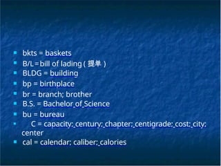 ■ bkts = baskets
■ B/L=bill of lading ( 提单 )
■ BLDG = building
■ bp = birthplace
■ br = branch; brother
■ B.S. = Bachelor of Science
■ bu = bureau
■ C = capacity; century; chapter; centigrade; cost; city;
center
■ cal = calendar; caliber; calories
 