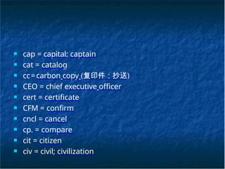 ■ cap = capital; captain
■ cat = catalog
■ cc=carbon copy (复印件；抄送)
■ CEO = chief executive officer
■ cert = certificate
■ CFM = confirm
■ cncl = cancel
■ cp. = compare
■ cit = citizen
■ civ = civil; civilization
 
