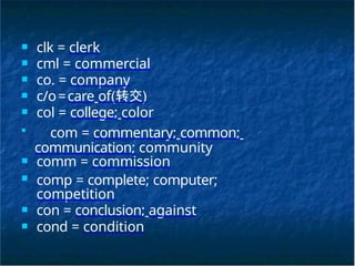 ■ clk = clerk
■ cml = commercial
■ co. = company
■ c/o=care of(转交)
■ col = college; color
■
com = commentary; common;
communication; community
■ comm = commission
■ comp = complete; computer;
competition
■ con = conclusion; against
■ cond = condition
 