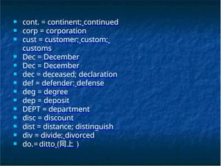 ■ cont. = continent; continued
■ corp = corporation
■ cust = customer; custom;
customs
■ Dec = December
■ Dec = December
■ dec = deceased; declaration
■ def = defender; defense
■ deg = degree
■ dep = deposit
■ DEPT = department
■ disc = discount
■ dist = distance; distinguish
■ div = divide; divorced
■ do.= ditto (同上）
 