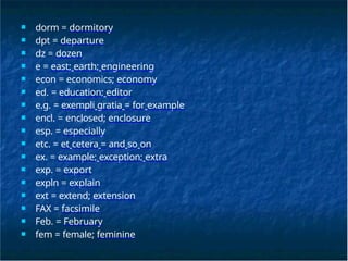 ■ dorm = dormitory
■ dpt = departure
■ dz = dozen
■ e = east; earth; engineering
■ econ = economics; economy
■ ed. = education; editor
■ e.g. = exempli gratia = for example
■ encl. = enclosed; enclosure
■ esp. = especially
■ etc. = et cetera = and so on
■ ex. = example; exception; extra
■ exp. = export
■ expln = explain
■ ext = extend; extension
■ FAX = facsimile
■ Feb. = February
■ fem = female; feminine
 
