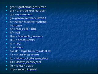 ■ gent = gentleman; gentlemen
■ gm = gram; general manager
■ gov = government
■ gs=general secretary (秘书长)
■ h = harbor; hundred; husband;
hydrogen
■ hd=head (头部；首脑)
■ hf = half
■ Hon = honorable; honorary
■ H.Q. = headquarters
■ hr = hour
■ ht = height
■ hypoth = hypothesis; hypothetical
■ i.a. = in absence; absent
■ ib. = ibidem = in the same place
■ ID = identity; identity card
■ i.e. = id est = that is
■ imp = import; imperial
 