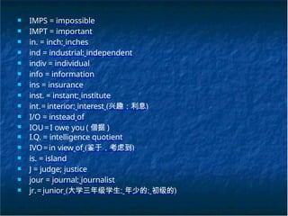 ■ IMPS = impossible
■ IMPT = important
■ in. = inch; inches
■ ind = industrial; independent
■ indiv = individual
■ info = information
■ ins = insurance
■ inst. = instant; institute
■ int.= interior; interest (兴趣；利息)
■ I/O = instead of
■ IOU=I owe you ( 借据 )
■ I.Q. = intelligence quotient
■ IVO=in view of (鉴于，考虑到)
■ is. = island
■ J = judge; justice
■ jour = journal; journalist
■ jr.= junior (大学三年级学生; 年少的; 初级的)
 