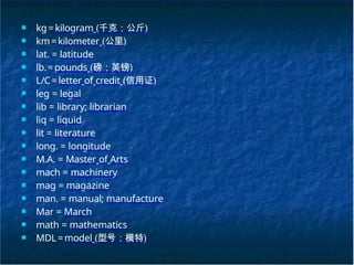 ■ kg=kilogram (千克；公斤)
■ km=kilometer (公里)
■ lat. = latitude
■ lb.= pounds (磅；英镑)
■ L/C=letter of credit (信用证)
■ leg = legal
■ lib = library; librarian
■ liq = liquid
■ lit = literature
■ long. = longitude
■ M.A. = Master of Arts
■ mach = machinery
■ mag = magazine
■ man. = manual; manufacture
■ Mar = March
■ math = mathematics
■ MDL=model (型号；模特)
 