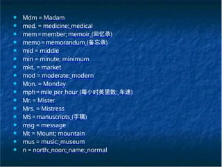 ■ Mdm = Madam
■ med. = medicine; medical
■ mem=member; memoir (回忆录)
■ memo=memorandum (备忘录)
■ mid = middle
■ min = minute; minimum
■ mkt. = market
■ mod = moderate; modern
■ Mon. = Monday
■ mph=mile per hour (每小时英里数; 车速)
■ Mr. = Mister
■ Mrs. = Mistress
■ MS=manuscripts (手稿)
■ msg = message
■ Mt = Mount; mountain
■ mus = music; museum
■ n = north; noon; name; normal
 