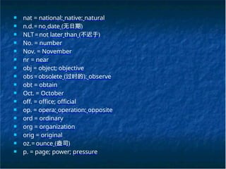 ■ nat = national; native; natural
■ n.d.= no date (无日期)
■ NLT=not later than (不迟于)
■ No. = number
■ Nov. = November
■ nr = near
■ obj = object; objective
■ obs=obsolete (过时的); observe
■ obt = obtain
■ Oct. = October
■ off. = office; official
■ op. = opera; operation; opposite
■ ord = ordinary
■ org = organization
■ orig = original
■ oz.= ounce (盎司)
■ p. = page; power; pressure
 