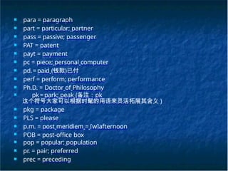 ■ para = paragraph
■ part = particular; partner
■ pass = passive; passenger
■ PAT = patent
■ payt = payment
■ pc = piece; personal computer
■ pd.= paid (钱款)已付
■ perf = perform; performance
■ Ph.D. = Doctor of Philosophy
■ pk= park; peak (备注：pk
这个符号大家可以根据时髦的用语来灵活拓展其含义 )
■ pkg = package
■ PLS = please
■ p.m. = post meridiem = [w]afternoon
■ POB = post-office box
■ pop = popular; population
■ pr. = pair; preferred
■ prec = preceding
 
