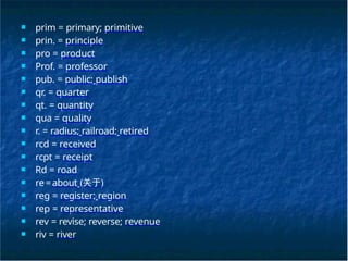 ■ prim = primary; primitive
■ prin. = principle
■ pro = product
■ Prof. = professor
■ pub. = public; publish
■ qr. = quarter
■ qt. = quantity
■ qua = quality
■ r. = radius; railroad; retired
■ rcd = received
■ rcpt = receipt
■ Rd = road
■ re=about (关于)
■ reg = register; region
■ rep = representative
■ rev = revise; reverse; revenue
■ riv = river
 