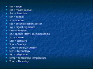 ■ rm. = room
■ rpt = report; repeat
■ Sat. = Saturday
■ sch = school
■ sci = science
■ sec = second; section; sector
■ sig. = signal; signature
■ sitn = situation
■ sp.= species (物种); specimen (标本)
■ sq. = square
■ STD = standard
■ Sun. = Sunday
■ surg = surgery; surgeon
■ tech = technology
■ tel. = telephone
■ temp = temporary; temperature
■ Thur. = Thursday
 